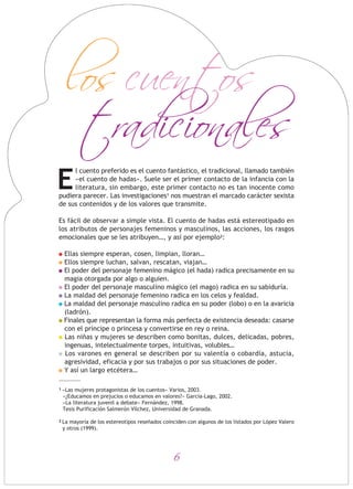los cuentos
tradicionales
l cuento preferido es el cuento fantástico, el tradicional, llamado también
«el cuento de hadas». Suele ser el primer contacto de la infancia con la
literatura, sin embargo, este primer contacto no es tan inocente como
pudiera parecer. Las investigaciones1 nos muestran el marcado carácter sexista
de sus contenidos y de los valores que transmite.
Es fácil de observar a simple vista. El cuento de hadas está estereotipado en
los atributos de personajes femeninos y masculinos, las acciones, los rasgos
emocionales que se les atribuyen…, y así por ejemplo2:
Ellas siempre esperan, cosen, limpian, lloran…
Ellos siempre luchan, salvan, rescatan, viajan…
El poder del personaje femenino mágico (el hada) radica precisamente en su
magia otorgada por algo o alguien.
El poder del personaje masculino mágico (el mago) radica en su sabiduría.
La maldad del personaje femenino radica en los celos y fealdad.
La maldad del personaje masculino radica en su poder (lobo) o en la avaricia
(ladrón).
Finales que representan la forma más perfecta de existencia deseada: casarse
con el príncipe o princesa y convertirse en rey o reina.
Las niñas y mujeres se describen como bonitas, dulces, delicadas, pobres,
ingenuas, intelectualmente torpes, intuitivas, volubles…
Los varones en general se describen por su valentía o cobardía, astucia,
agresividad, eficacia y por sus trabajos o por sus situaciones de poder.
Y así un largo etcétera…
6
1 «Las mujeres protagonistas de los cuentos» Varios, 2003.
«¿Educamos en prejucios o educamos en valores?» García-Lago, 2002.
«La literatura juvenil a debate» Fernández, 1998.
Tesis Purificación Salmerón Vílchez, Universidad de Granada.
2 La mayoría de los estereotipos reseñados coinciden con algunos de los listados por López Valero
y otros (1999).
E
 