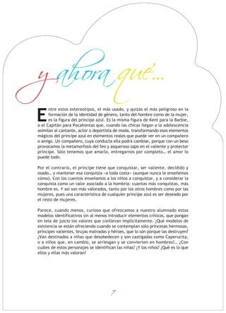 7
ntre estos estereotipos, el más usado, y quizás el más peligroso en la
formación de la identidad de género, tanto del hombre como de la mujer,
es la figura del príncipe azul. Es la misma figura de Kent para la Barbie,
o el Capitán para Pocahontas que, cuando las chicas llegan a la adolescencia
asimilan al cantante, actor o deportista de moda, transformando esos elementos
mágicos del príncipe azul en elementos reales que puede ver en un compañero
o amigo. Un compañero, cuya conducta ella podrá cambiar, porque con un beso
provocamos la metamorfosis del feo y asqueroso sapo en el valiente y protector
príncipe. Sólo tenemos que amarlo, entregarnos por completo… el amor lo
puede todo.
Por el contrario, el príncipe tiene que conquistar, ser valiente, decidido y
osado… y mantener esa conquista «a toda costa» (aunque nunca le enseñemos
cómo). Con los cuentos enseñamos a los niños a conquistar, y a considerar la
conquista como un valor asociado a la hombría: cuantas más conquistas, más
hombre es. Y así son más valorados, tanto por los otros hombres como por las
mujeres, pues una característica de cualquier príncipe azul es ser deseado por
el resto de mujeres.
Parece, cuando menos, curioso que ofrezcamos a nuestro alumnado estos
modelos identificativos sin al menos introducir elementos críticos, que pongan
en tela de juicio los valores que conllevan implícitamente. ¿Qué modelos de
existencia se están ofreciendo cuando se contemplan sólo princesas hermosas,
príncipes valientes, brujas malvadas y héroes, que lo son porque las destruyen?
¿Van destinados a niñas que desobedecen y son castigadas como Caperucita,
o a niños que, en cambio, se arriesgan y se convierten en hombres?… ¿Con
cuáles de estos personajes se identifican las niñas? ¿Y los niños? ¿Qué es lo que
ellos y ellas más valoran?
y ahora que...
E
 