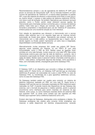Recomendaremos sempre o uso de operadoras de telefonia IP (SIP) para
prover os serviços de interconexão VoIP. Há no mercado brasileiro um bom
número de operadoras de Telefonia IP, a maioria delas baseadas no padrão
SIP, e que são capazes de oferecer a interconexão entre filiais a custo zero e,
ao mesmo tempo, o acesso à rede pública de telefonia tradicional (PSTN),
com baixo custo de tarifação. Há também Operadoras que oferecem serviços
gratuitos, como o Pulver, porém estas oferecem poucas opções de
interconexão para chamadas saintes e entrantes para o universo da telefonia
pública. Cabe notar que o Skype, por exemplo, não segue o padrão SIP,
tornando-o proprietário e impraticável para uso de Telefonia IP corporativa,
embora possa ser uma excelente solução ao nível individual.

Com relação às operadoras que oferecem a interconexão com o serviço
público cabe salientar que é um requisito legal que as mesmas tenham
autorização da Anatel para operar. Operadoras que prestam serviços de
interconexão com a rede pública, ou equipamentos que o façam, sem o
devido registro na Anatel, podem representar um sério risco à integridade,
disponibilidade e continuidade destes serviços.

Alternativamente muitas empresas têm usado seu próprio SIP Server,
algumas vezes baseado em Asterisk, ou em PBX’s IP com esta
funcionalidade, como o PBX da 3CX. Nestes casos as ligações ficam
contidas em uma rede fechada, muitas vezes em uma rede VPN. Não existe
interconexão externa para este tipo de rede de telefonia e, portanto, não é
necessária a aprovação da Anatel, visto que tais redes são entendidas como
redes de dados. Nestes casos é possível realizar chamadas externas para a
PSTN – rede pública, configurando algumas das bordas, como escritórios e
filiais, com chamadas saintes, empregando para tanto Gateways FXO.

Gateways

O Gateway VoIP é um dispositivo que converte o tráfego de telefonia em
dados sobre IP. Desta forma, um Gateway VoIP permite que as chamadas
telefônicas IP possam ser executadas de e para a rede PSTN, no caso de
Gateways FXO, ou transferidas de e para aparelhos telefônicos comuns,
como no caso dos Gateways FXS.

Os Gateways também podem ser usados para conectar um sistema de
telefonia tradicional, baseado em PBX, em uma rede IP. Desta forma o
Gateway VoIP permite que as chamadas originadas do PBX tradicional sejam
realizadas via VoIP. A grande maioria dos dispositivos do tipo Gateway são
externos, com o formato de pequenos e médios switches, porém é possível
encontrá-los como interfaces para serem inseridas em sistemas do tipo
Asterisk, entre outros, ou como interfaces inseridas dentro de sistemas PBX
que suportam VoIP, ou ainda como cartões que são inseridos em PBX
híbridos (que suportam tanto a telefonia tradicional como a IP).

Existem dois tipos de Gateways, distinguidos entre analógicos e digitais. Os
Gateways analógicos são usados para conectar linhas analógicas aos
mesmos, e estão disponíveis em distintos empacotamentos, variando
 