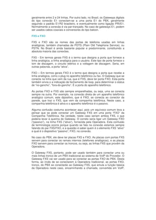 geralmente entre 2 e 24 linhas. Por outro lado, no Brasil, os Gateways digitais
do tipo conexão E1 conectam-se a uma porta E1 do PBX, geralmente
seguindo o padrão E1/R2 brasileiro, e eventualmente como ligação PRI/E1.
Normalmente a conexão é via par-trançado. No caso de gateways E1, podem
ser usados cabos coaxiais e conversores do tipo baloon.

FXS e FXO

FXS e FXO são os nomes das portas de telefonia usadas em linhas
analógicas, também chamadas de POTS (Plain Old Telephone Service), ou
PSTN. No Brasil é ainda bastante popular e predominante, constituindo a
absoluta maioria das conexões.

FXS - Em termos gerais FXS é o termo que designa a porta que fornece a
linha analógica, a linha analógica para o usuário. Este tipo de porta fornece o
tom de discagem, o circuito elétrico e a voltagem de discagem. Seria, em
outras palavras, a porta “ativa”.

FXO – Em termos gerais FXO é o termo que designa a porta que recebe a
linha analógica, como o plug no aparelho telefônico ou fax. O Gateway que se
conecta na linha que vem da rua, que é FXS, deve ter porta FXO. Esta porta
também envia o a indicação de fechamento de loop, para determinar o status
de “no-gancho”, “fora-do-gancho”. É a porta do aparelho telefônico.

As portas FXO e FXS são sempre emparelhadas, ou seja, uma se conecta
sempre na outra. Por exemplo, na conexão direta de um aparelho telefônico
analógico comum, este dipositivo, que é FXO, se conecta ao conector da
parede, que traz o FXS, que vem da companhia telefônica. Neste caso, a
companhia telefônica é ativa e o aparelho telefônico é o passivo.

Alguma confusão costuma acontecer aqui, pois um equívoco comum leva a
pensar que se pode conectar um Gateway FXS em uma porta “FXO” da
Companhia Telefônica. Na verdade, neste caso seriam ambos FXS, o que
poderia levar à queima do Gateway. O correto seria ligar um Gateway FXO
(“passivo”), na linha FXS (“ativa”), fornecida pela Operadora. Esta confusão
de terminologia ocorre porque quando se fala na conexão estamos sempre
falando do par FXS/FXO, e a questão é saber quem é o elemento FXS “ativo”
e qual é o dispositivo “passivo”, FXO, na conexão.

No caso do PBX, ele deve ter placas FXS e FXO. As placas com portas FXS
servem para conectar os ramais internos (telefones analógicos), e as placas
FXO servem para conectar os troncos, ou seja, as linhas FXS que provêm da
Operadora.

O Gateway FXS, portanto, pode ser usado também para conectar uma ou
mais linhas tronco de um PBX tradicional ao sistema de VoIP do Provedor. O
Gateway FXS vai ser usado para se conectar as portas FXO do PBX. Desta
forma, ao invés de se conectarem à Operadora tradicional, as portas FXO,
tronco, do PBX se conectarão ao Gateway FXS, que emula a função básica
da Operadora neste caso, encaminhando a chamada, convertida em VoIP,
 