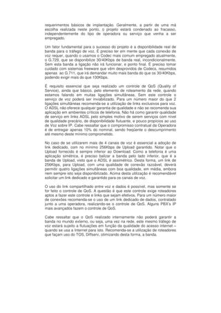 requerimentos básicos de implantação. Geralmente, a partir de uma má
escolha realizada neste ponto, o projeto estará condenado ao fracasso,
independentemente do tipo de operadora ou serviço que venha a ser
empregado.

Um fator fundamental para o sucesso do projeto é a disponibilidade real de
banda para o tráfego de voz. É preciso ter em mente que cada conexão de
voz requer, quando o usamos o Codec mais comum empregado atualmente,
o G.729, que se disponibilize 30/40Kbps de banda real, incondicionalmente.
Sem esta banda a ligação não irá funcionar, e ponto final. É preciso tomar
cuidado com sistemas freeware que vêm desprovidos de Codecs, resumidos
apenas ao G.711, que irá demandar muito mais banda do que os 30/40Kbps,
podendo exigir mais do que 100Kbps.

É requisito essencial que seja realizado um controle de QoS (Quality of
Service), ainda que básico, pelo elemento de roteamento da rede, quando
estamos falando em muitas ligações simultâneas. Sem este controle o
serviço de voz poderá ser inviabilizado. Para um número maior do que 2
ligações simultâneas recomenda-se a utilização de links exclusivos para voz.
O ADSL não oferece qualquer garantia de qualidade e não se recomenda sua
aplicação em ambientes críticos de telefonia. Não há como garantir qualidade
de serviço em links ADSL pelo simples motivo de serem serviços com nível
de qualidade precário, de disponibilidade flutuante, e pouco propícios ao uso
de Voz sobre IP. Cabe ressaltar que o compromisso contratual da Operadora
é de entregar apenas 10% do nominal, sendo freqüente o descumprimento
até mesmo deste mínimo comprometido.

No caso de se utilizarem mais de 4 canais de voz é essencial a adoção de
link dedicado, com no mínimo 256Kbps de Upload garantido. Notar que o
Upload fornecido é sempre inferior ao Download. Como a telefonia é uma
aplicação simétrica, é preciso balizar a banda pelo lado inferior, que é a
banda de Upload, visto que o ADSL é assimétrico. Desta forma, um link de
256Kbps, para Upload, com uma qualidade de conexão razoável, deverá
permitir quatro ligações simultâneas com boa qualidade, em média, embora
nem sempre isto seja disponibilizado. Acima desta utilização é recomendável
solicitar um link dedicado e garantido para os canais de voz.

O uso do link compartilhado entre voz e dados é possível, mas somente se
for feito o controle de QoS. A questão é que este controle exige roteadores
aptos a fazer este controle e links que sejam efetivos. Para um número maior
de conexões recomenda-se o uso de um link dedicado de dados, contratado
junto a uma operadora, realizando-se o controle de QoS. Alguns PBX’s IP
mais avançados fazem o controle de QoS.

Cabe ressaltar que o QoS realizado internamente não poderá garantir a
banda no mundo externo, ou seja, uma vez na rede, este mesmo tráfego de
voz estará sujeito a flutuações em função da qualidade do acesso internet –
quando se usa a Internet para isto. Recomenda-se a utilização de roteadores
que façam uso do TOS, Diffserv, otimizando desta forma, a banda.
 