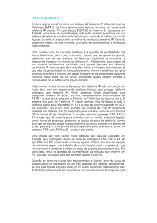 PBX IP e Telefonia IP

Embora seja possível construir um sistema de telefonia IP utilizando apenas
Gateways (ATA’s), de forma relativamente barata, ou ativar um sistema de
telefonia IP usando PC com placas FXS/FXO ou mesmo E1, baseados em
Asterisk, uma série de considerações sobrevêm quando pensamos em um
sistema de telefonia corretamente estruturado, reunindo o melhor do mundo
legado, da telefonia tradicional e o melhor do mundo da telefonia IP. Quando
queremos integrar os dois mundos, uma série de considerações e limitações
ficará evidente.

Uma característica do mercado brasileiro é a questão da portabilidade das
linhas telefônicas, bem como a barreira cultural que se apresenta quando
queremos sair de um sistema de telefonia tradicional já existente, e
desejamos ingressar no mundo da telefonia IP. Infelizmente, para migrar de
um sistema de telefonia tradicional para aquele baseado em telefonia
puramente IP teremos que abrir mão das linhas e números já existentes, já
que não há portabilidade no mercado brasileiro. Como a tendência da típica
empresa brasileira é manter um apego inseparável da propriedade daqueles
números pelos quais ela se tornou conhecida, quase sempre emerge a
necessidade de se adotar uma solução híbrida.

Infelizmente, muitos sistemas baseados em telefonia IP não se comportam
muito bem com um esquema de telefonia híbrida, que conjuga telefonia
analógica com telefonia IP. Vários sistemas foram desenhados para
comportar telefonia IP “pura”, ou seja, completamente desconectados da
PSTN - a operadora, seja ela a Telemar, a Telefônica ou alguma outra. O
sistema dito puro de Telefonia IP requer apenas links de dados e toda a
telefonia passa pela Operadora IP. Tal é o caso do sistema baseado no 3CX,
por exemplo, que é um bom exemplo de sistema de PBX IP totalmente
baseado em software. Ele foi desenhado para trabalhar somente com troncos
SIP e ramais do tipo Softphone. É possível associar gateways FXS, FXO e
E1 a este tipo de sistema para conexão com o mundo analógico legado,
como forma de preservar presença no antigo sistema de telefonia, porém
este tipo de solução acaba ficando proibitiva ou pouco atraente em termos de
custo, pois requer a adição de blocos separados para cada tarefa, como um
gateway FXS, outro FXO ou E1, e assim por diante.

Uma opção que vem sendo muito adotada são aquelas baseadas em
Asterisk, que empregam placas de conexão analógicas FXS, FXO e E1, do
tipo PCI para PC, conectando o mundo legado. Porém, este tipo de solução
normalmente requer um trabalho de customização mais complexo do que
normalmente é desejável e exige um custo de suporte relativamente alto. Por
outro lado, recai na questão da confiabilidade da solução, que envolve um
PC. Ou seja, a solução será tão confiável quanto o seu PC.

Quando se soma os custos dos equipamentos e placas, além do custo de
customização na montagem de um PBX baseado em Asterisk, compreende-
se que este tipo de solução pode ter um custo escondido relativamente alto.
A situação piora quando se depende de um recurso interno da empresa para
 