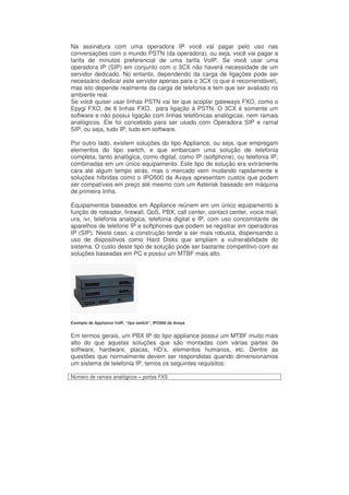 Na assinatura com uma operadora IP você vai pagar pelo uso nas
conversações com o mundo PSTN (da operadora), ou seja, você vai pagar a
tarifa de minutos preferencial de uma tarifa VoIP. Se você usar uma
operadora IP (SIP) em conjunto com o 3CX não haverá necessidade de um
servidor dedicado. No entanto, dependendo da carga de ligações pode ser
necessário dedicar este servidor apenas para o 3CX (o que é recomendável),
mas isto depende realmente da carga de telefonia e tem que ser avaliado no
ambiente real.
Se você quiser usar linhas PSTN vai ter que acoplar gateways FXO, como o
Epygi FXO, de 6 linhas FXO, para ligação à PSTN. O 3CX é somente um
software e não possui ligação com linhas telefônicas analógicas, nem ramais
analógicos. Ele foi concebido para ser usado com Operadora SIP e ramal
SIP, ou seja, tudo IP, tudo em software.

Por outro lado, existem soluções do tipo Appliance, ou seja, que empregam
elementos do tipo switch, e que embarcam uma solução de telefonia
completa, tanto analógica, como digital, como IP (softphone), ou telefonia IP,
combinadas em um único equipamento. Este tipo de solução era extramente
cara até algum tempo atrás, mas o mercado vem mudando rapidamente e
soluções híbridas como o IPO500 da Avaya apresentam custos que podem
ser compatíveis em preço até mesmo com um Asterisk baseado em máquina
de primeira linha.

Equipamentos baseados em Appliance reúnem em um único equipamento a
função de roteador, firewall, QoS, PBX, call center, contact center, voice mail,
ura, ivr, telefonia analógica, telefonia digital e IP, com uso concomitante de
aparelhos de telefone IP e softphones que podem se registrar em operadoras
IP (SIP). Neste caso, a construção tende a ser mais robusta, dispensando o
uso de dispositivos como Hard Disks que ampliam a vulnerabilidade do
sistema. O custo deste tipo de solução pode ser bastante competitivo com as
soluções baseadas em PC e possui um MTBF mais alto.




Exemplo de Appliance VoIP, “tipo switch”, IPO500 da Avaya


Em termos gerais, um PBX IP do tipo appliance possui um MTBF muito mais
alto do que aquelas soluções que são montadas com várias partes de
software, hardware, placas, HD’s, elementos humanos, etc. Dentre as
questões que normalmente devem ser respondidas quando dimensionamos
um sistema de telefonia IP, temos os seguintes requisitos:

Número de ramais analógicos = portas FXS
 