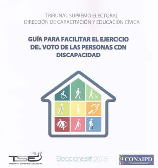 TRIBUNAL SUPREMO ELECTORAL
DIRECCIÓN DE CAPACITACIÓN Y EDUCACIÓN CÍVICA
GUIA PARA FACILITAR EL EJERCICIO
DEL VOTO DE LAS PERSONAS CON
DISCAPACIDAD
==+ 5 Elecciones.~(- 20l5
r¡
CONAIPDe., CONSEJO NACIONAL DE ATENCION I~EGJlAL
TRIBUNAL SUPREMO ELECTORAL i , A LA ~ERSONA CON DISCAI"ACIOAD
 