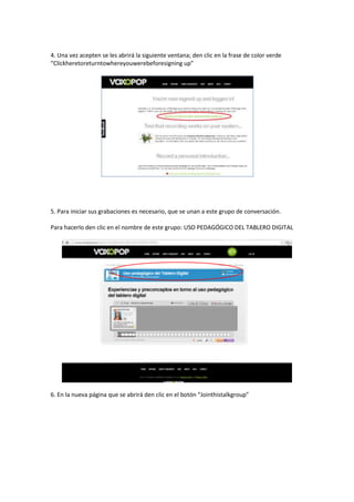 4. Una vez acepten se les abrirá la siguiente ventana; den clic en la frase de color verde
“Clickheretoreturntowhereyouwerebeforesigning up”

5. Para iniciar sus grabaciones es necesario, que se unan a este grupo de conversación.
Para hacerlo den clic en el nombre de este grupo: USO PEDAGÓGICO DEL TABLERO DIGITAL

6. En la nueva página que se abrirá den clic en el botón “Jointhistalkgroup”

 