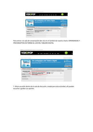 Para entrar a la sala de conversación den clic en el nombre de nuestra charla: EXPERIENCIAS Y
PRECONCEPTOS EN TORNO AL USO DEL TABLERO DIGITAL

7. Ahora ya están dentro de la sala de discusión, creada para esta actividad, allí pueden
escuchar y grabar sus aportes.

 