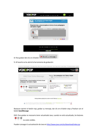 8. Para grabar den clic en el botón
9. Al hacerlo se les abrirá la herramienta de grabación:

Bastacon oprimir el botón rojo, grabar su mensaje, dar clic en el botón stop y finalizar con el
botón SaveMessage
OJO: Para grabar es necesario tener actualizado Java; cuando no está actualizado, los botones
no están visibles.
Pueden conseguir la actualización de Java en http://www.java.com/es/download/index.jsp

 