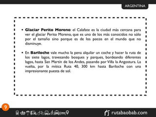 ARGENTINA




    • Glaciar Perito Moreno: el Calafate es la ciudad más cercana para
      ver el glaciar Perito Moreno, que es uno de los más conocidos no sólo
      por el tamaño sino porque es de los pocos en el mundo que no
      disminuye.

    • En Bariloche vale mucho la pena alquilar un coche y hacer la ruta de
      los siete lagos, travesando bosques y parques, bordeando diferentes
      lagos, hasta San Martín de los Andes, pasando por Villa la Angostura. La
      vuelta, por la mítica Ruta 40, 300 km hasta Bariloche con una
      impresionante puesta de sol.




9
                                                           rutabaobab.com
 