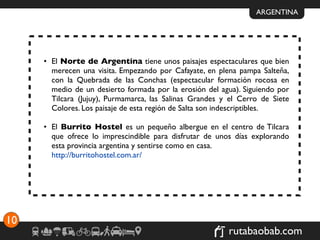 ARGENTINA




     • El Norte de Argentina tiene unos paisajes espectaculares que bien
       merecen una visita. Empezando por Cafayate, en plena pampa Salteña,
       con la Quebrada de las Conchas (espectacular formación rocosa en
       medio de un desierto formada por la erosión del agua). Siguiendo por
       Tilcara (Jujuy), Purmamarca, las Salinas Grandes y el Cerro de Siete
       Colores. Los paisaje de esta región de Salta son indescriptibles.

     • El Burrito Hostel es un pequeño albergue en el centro de Tilcara
       que ofrece lo imprescindible para disfrutar de unos días explorando
       esta provincia argentina y sentirse como en casa.
       http://burritohostel.com.ar/




10
                                                         rutabaobab.com
 
