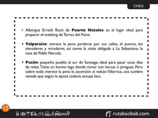 CHILE




     • Albergue Erratik Rock de Puerto Natales: es el lugar ideal para
       preparar el trekking de Torres del Paine.

     • Valparaíso: merece la pena perderse por sus calles, el puerto, los
       elevadores y miradores, así como la visita obligada a La Sebastiana, la
       casa de Pablo Neruda.

     • Pucón: pequeño pueblo al sur de Santiago, ideal para pasar unos días
       de relax. Tiene un bonito lago donde remar con barcas o piraguas. Pero
       sobre todo merece la pena la ascensión al volcán Villarrica, una cumbre
       nevada que según la época todavía escupe lava.




12
                                                            rutabaobab.com
 