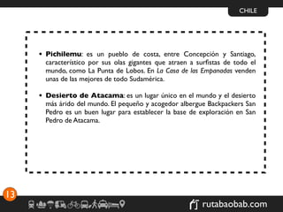 CHILE




     • Pichilemu: es un pueblo de costa, entre Concepción y Santiago,
       característico por sus olas gigantes que atraen a surﬁstas de todo el
       mundo, como La Punta de Lobos. En La Casa de las Empanadas venden
       unas de las mejores de todo Sudamérica.

     • Desierto de Atacama: es un lugar único en el mundo y el desierto
       más árido del mundo. El pequeño y acogedor albergue Backpackers San
       Pedro es un buen lugar para establecer la base de exploración en San
       Pedro de Atacama.




13
                                                          rutabaobab.com
 