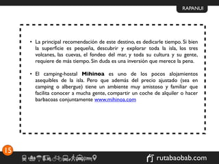 RAPANUI




     • La principal recomendación de este destino, es dedicarle tiempo. Si bien
       la superﬁcie es pequeña, descubrir y explorar toda la isla, los tres
       volcanes, las cuevas, el fondeo del mar, y toda su cultura y su gente,
       requiere de más tiempo. Sin duda es una inversión que merece la pena.

     • El camping-hostal Mihinoa es uno de los pocos alojamientos
       asequibles de la isla. Pero que además del precio ajustado (sea en
       camping o albergue) tiene un ambiente muy amistoso y familiar que
       facilita conocer a mucha gente, compartir un coche de alquiler o hacer
       barbacoas conjuntamente www.mihinoa.com




15
                                                            rutabaobab.com
 
