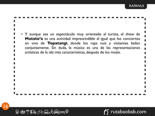 RAPANUI




     • Y aunque sea un espectáculo muy orientado al turista, el show de
       Matato’a es una actividad imprescindible al igual que los conciertos
       en vivo de Topatangi, donde los rapa nuis y visitantes bailan
       conjuntamente. Sin duda, la música es una de las representaciones
       artísticas de la isla más características, después de los moáis.




16
                                                         rutabaobab.com
 