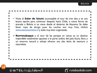 BOLIVIA




     • Visita al Salar de Uyuni, aconsejable el tour de tres días y es una
       buena opción para continuar después hacia Chile, o como forma de
       entrada a Bolivia si se viene desde el desierto de Atacama. Se debe
       llevar ropa de abrigo pues las noches son muy frías. Utilicé
       www.atacamamistica.cl y todo muy bien organizado.

     • Rurrenabaque y el tour de las pampas en canoa es un destino
       imperdible totalmente opuesto a la parte andina del país; fauna, ﬂora y
       un entorno natural y salvaje ofrecen una alta dosis de aventura y
       naturaleza.




18
                                                            rutabaobab.com
 