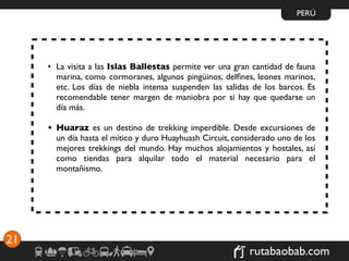 PERÚ




     • La visita a las Islas Ballestas permite ver una gran cantidad de fauna
       marina, como cormoranes, algunos pingüinos, delﬁnes, leones marinos,
       etc. Los días de niebla intensa suspenden las salidas de los barcos. Es
       recomendable tener margen de maniobra por si hay que quedarse un
       día más.

     • Huaraz es un destino de trekking imperdible. Desde excursiones de
       un día hasta el mítico y duro Huayhuash Circuit, considerado uno de los
       mejores trekkings del mundo. Hay muchos alojamientos y hostales, así
       como tiendas para alquilar todo el material necesario para el
       montañismo.




21
                                                            rutabaobab.com
 