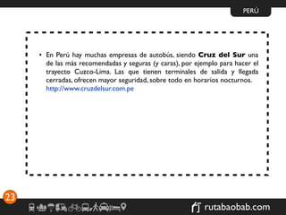 PERÚ




     • En Perú hay muchas empresas de autobús, siendo Cruz del Sur una
       de las más recomendadas y seguras (y caras), por ejemplo para hacer el
       trayecto Cuzco-Lima. Las que tienen terminales de salida y llegada
       cerradas, ofrecen mayor seguridad, sobre todo en horarios nocturnos.
       http://www.cruzdelsur.com.pe




23
                                                           rutabaobab.com
 