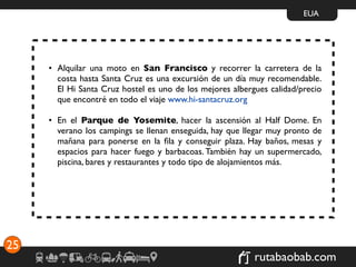 EUA




     • Alquilar una moto en San Francisco y recorrer la carretera de la
       costa hasta Santa Cruz es una excursión de un día muy recomendable.
       El Hi Santa Cruz hostel es uno de los mejores albergues calidad/precio
       que encontré en todo el viaje www.hi-santacruz.org

     • En el Parque de Yosemite, hacer la ascensión al Half Dome. En
       verano los campings se llenan enseguida, hay que llegar muy pronto de
       mañana para ponerse en la ﬁla y conseguir plaza. Hay baños, mesas y
       espacios para hacer fuego y barbacoas. También hay un supermercado,
       piscina, bares y restaurantes y todo tipo de alojamientos más.




25
                                                           rutabaobab.com
 