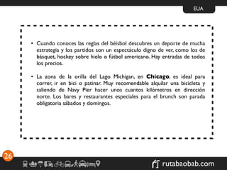 EUA




     • Cuando conoces las reglas del béisbol descubres un deporte de mucha
       estrategia y los partidos son un espectáculo digno de ver, como los de
       básquet, hockey sobre hielo o fútbol americano. Hay entradas de todos
       los precios.

     • La zona de la orilla del Lago Michigan, en Chicago, es ideal para
       correr, ir en bici o patinar. Muy recomendable alquilar una bicicleta y
       saliendo de Navy Pier hacer unos cuantos kilómetros en dirección
       norte. Los bares y restaurantes especiales para el brunch son parada
       obligatoria sábados y domingos.




26
                                                            rutabaobab.com
 