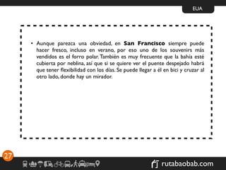 EUA




     • Aunque parezca una obviedad, en San Francisco siempre puede
       hacer fresco, incluso en verano, por eso uno de los souvenirs más
       vendidos es el forro polar. También es muy frecuente que la bahía esté
       cubierta por neblina, así que si se quiere ver el puente despejado habrá
       que tener ﬂexibilidad con los días. Se puede llegar a él en bici y cruzar al
       otro lado, donde hay un mirador.




27
                                                               rutabaobab.com
 