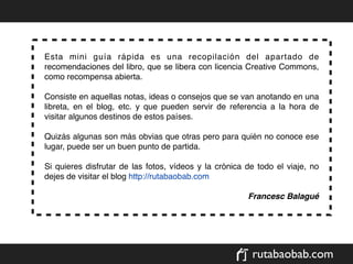 Esta mini guía rápida es una recopilación del apartado de
recomendaciones del libro, que se libera con licencia Creative Commons,
como recompensa abierta.

Consiste en aquellas notas, ideas o consejos que se van anotando en una
libreta, en el blog, etc. y que pueden servir de referencia a la hora de
visitar algunos destinos de estos países.

Quizás algunas son más obvias que otras pero para quién no conoce ese
lugar, puede ser un buen punto de partida.

Si quieres disfrutar de las fotos, vídeos y la crónica de todo el viaje, no
dejes de visitar el blog http://rutabaobab.com

                                                       Francesc Balagué




                                                        rutabaobab.com
 