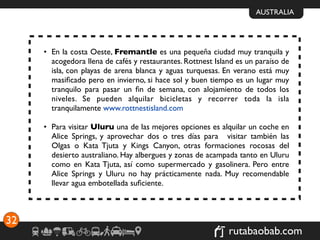 AUSTRALIA




     • En la costa Oeste, Fremantle es una pequeña ciudad muy tranquila y
       acogedora llena de cafés y restaurantes. Rottnest Island es un paraíso de
       isla, con playas de arena blanca y aguas turquesas. En verano está muy
       masiﬁcado pero en invierno, si hace sol y buen tiempo es un lugar muy
       tranquilo para pasar un ﬁn de semana, con alojamiento de todos los
       niveles. Se pueden alquilar bicicletas y recorrer toda la isla
       tranquilamente www.rottnestisland.com

     • Para visitar Uluru una de las mejores opciones es alquilar un coche en
       Alice Springs, y aprovechar dos o tres días para  visitar también las
       Olgas o Kata Tjuta y Kings Canyon, otras formaciones rocosas del
       desierto australiano. Hay albergues y zonas de acampada tanto en Uluru
       como en Kata Tjuta, así como supermercado y gasolinera. Pero entre
       Alice Springs y Uluru no hay prácticamente nada. Muy recomendable
       llevar agua embotellada suﬁciente.



32
                                                             rutabaobab.com
 
