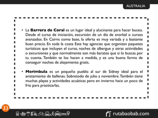AUSTRALIA




     • La Barrera de Coral es un lugar ideal y alucinante para hacer buceo.
       Desde el curso de iniciación, excursión de un día de snorkel o cursos
       avanzados. En Cairns como base, la oferta es muy variada y a bastante
       buen precio. En toda la costa Este hay agencias que organizan paquetes
       turísticos que incluyen el curso, noches de albergue y otras actividades
       o excursiones y que normalmente son más baratos que si lo buscas por
       tu cuenta. También te los hacen a medida, y es una buena forma de
       conseguir noches de alojamiento gratis.

     • Merimbula es un pequeño pueblo al sur de Sídney ideal para el
       avistamiento de ballenas. Sobretodo de julio a noviembre. También tiene
       muchas playas y actividades acuáticas pero en invierno hace un poco de
       frío para practicarlas.




33
                                                            rutabaobab.com
 