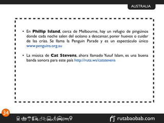 AUSTRALIA




     • En Phillip Island, cerca de Melbourne, hay un refugio de pingüinos
       donde cada noche salen del océano a descansar, poner huevos o cuidar
       de las crías. Se llama la Penguin Parade y es un espectáculo único
       www.penguins.org.au

     • La música de Cat Stevens, ahora llamado Yusuf Islam, es una buena
       banda sonora para este país http://ruta.ws/catstevens




34
                                                         rutabaobab.com
 