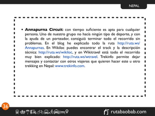NEPAL




     • Annapurna Circuit: con tiempo suﬁciente es apta para cualquier
       persona. Uno de nuestro grupo no hacía ningún tipo de deporte, y con
       la ayuda de un porteador, consiguió terminar todo el recorrido sin
       problemas. En el blog he explicado todo la ruta http://ruta.ws/
       Annapurnas. En Wikiloc puedes encontrar el track y la descripción
       técnica: http://ruta.ws/wikiloc, y en Wikitravel está todo el recorrido
       muy bien explicado: http://ruta.ws/wtravel. Trekinfo permite dejar
       mensajes y contactar con otros viajeros que quieren hacer este u otro
       trekking en Nepal: www.trekinfo.com.




36
                                                            rutabaobab.com
 