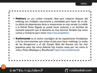 NEPAL




     • Pokhara es una ciudad tranquila, ideal para relajarse después del
       trekking, con múltiples excursiones y actividades para hacer de un día.
       La oferta de alojamientos, bares y restaurantes es muy variada. La subida
       a la World Peace Pagoda se puede hacer andando o en bicicleta de
       montaña (atención que el descenso es muy técnico). También hay varias
       cuevas y miradores para visitar http://ruta.ws/pokhara

     • Kathmandú es el centro neurálgico de las expediciones himalayistas
       y de los excursionistas que visitan el país para hacer trekkings. La vuelta
       de los Annapurnas y el del Campo Base del Everest son los más
       populares pero hay otros. Además hay muchas cosas por ver, como la
       visita a Patan, Bhaktapur, y Boudhanath http://ruta.ws/kathmandu




37
                                                               rutabaobab.com
 