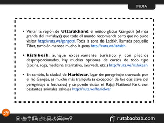 INDIA




     • Visitar la región de Uttarakhand: el mítico glaciar Gangotri (el más
       grande del Himalaya) que todo el mundo recomienda pero que no pude
       visitar http://ruta.ws/gangotri. Toda la zona de Ladakh, llamada pequeño
       Tíbet, también merece mucho la pena http://ruta.ws/ladakh

     • Rishikesh, aunque excesivamente turístico y con precios
       desproporcionados, hay muchas opciones de cursos de todo tipo
       (cocina, ioga, medicina alternativa, ayurveda, etc.) http://ruta.ws/rishikesh

     • En cambio, la ciudad de Haridwar, lugar de peregrinaje travesada por
       el rió Ganges, es mucho más tranquila (a excepción de los días clave del
       peregrinaje o festivales) y se puede visitar el Rajaji National Park, con
       bastantes animales salvajes http://ruta.ws/haridwar




39
                                                                rutabaobab.com
 