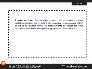 INDIA




     • A través de la web http://www.jetkonnect.com/ se pueden encontrar
       vuelos baratos internos en India o con los países vecinos, aunque el tren
       es una de las mejores formas de desplazamiento. En épocas concretas
       de celebraciones o festivales pueden agotarse los billetes de tren.




40
                                                             rutabaobab.com
 