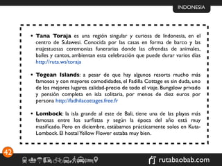 INDONESIA




     • Tana Toraja es una región singular y curiosa de Indonesia, en el
       centro de Sulawesi. Conocida por las casas en forma de barco y las
       majestuosas ceremonias funerarias donde las ofrendas de animales,
       bailes y cantos, ambientan esta celebración que puede durar varios días
       http://ruta.ws/toraja

     • Togean Islands: a pesar de que hay algunos resorts mucho más
       famosos y con mayores comodidades, el Fadilla Cottage es sin duda, uno
       de los mejores lugares calidad-precio de todo el viaje. Bungalow privado
       y pensión completa en isla solitaria, por menos de diez euros por
       persona http://fadhilacottages.free.fr

     • Lombock: la isla grande al este de Bali, tiene una de las playas más
       famosas entre los surﬁstas y según la época del año está muy
       masiﬁcado. Pero en diciembre, estábamos prácticamente solos en Kuta-
       Lombock. El hostal Yellow Flower estaba muy bien.


42
                                                            rutabaobab.com
 
