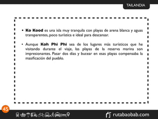 TAILANDIA




     • Ko Kood es una isla muy tranquila con playas de arena blanca y aguas
       transparentes, poco turística e ideal para descansar.

     • Aunque Koh Phi Phi sea de los lugares más turísticos que he
       visitando durante el viaje, las playas de la reserva marina son
       impresionantes. Pasar dos días y bucear en esas playas compensaba la
       masiﬁcación del pueblo.




45
                                                         rutabaobab.com
 