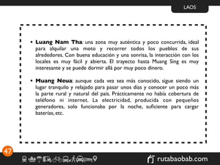 LAOS




     • Luang Nam Tha: una zona muy auténtica y poco concurrida, ideal
       para alquilar una moto y recorrer todos los pueblos de sus
       alrededores. Con buena educación y una sonrisa, la interacción con los
       locales es muy fácil y abierta. El trayecto hasta Muang Sing es muy
       interesante y se puede dormir allá por muy poco dinero.

     • Muang Neua: aunque cada vez sea más conocido, sigue siendo un
       lugar tranquilo y relajado para pasar unos días y conocer un poco más
       la parte rural y natural del país. Prácticamente no había cobertura de
       teléfono ni internet. La electricidad, producida con pequeños
       generadores, solo funcionaba por la noche, suﬁciente para cargar
       baterías, etc.




47
                                                           rutabaobab.com
 