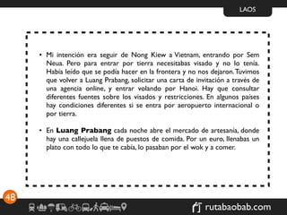 LAOS




     • Mi intención era seguir de Nong Kiew a Vietnam, entrando por Sem
       Neua. Pero para entrar por tierra necesitabas visado y no lo tenía.
       Había leído que se podía hacer en la frontera y no nos dejaron. Tuvimos
       que volver a Luang Prabang, solicitar una carta de invitación a través de
       una agencia online, y entrar volando por Hanoi. Hay que consultar
       diferentes fuentes sobre los visados y restricciones. En algunos países
       hay condiciones diferentes si se entra por aeropuerto internacional o
       por tierra.

     • En Luang Prabang cada noche abre el mercado de artesanía, donde
       hay una callejuela llena de puestos de comida. Por un euro, llenabas un
       plato con todo lo que te cabía, lo pasaban por el wok y a comer.




48
                                                             rutabaobab.com
 