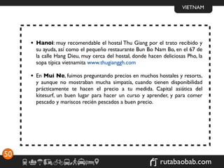 VIETNAM




     • Hanoi: muy recomendable el hostal Thu Giang por el trato recibido y
       su ayuda, así como el pequeño restaurante Bun Bo Nam Bo, en el 67 de
       la calle Hang Dieu, muy cerca del hostal, donde hacen deliciosas Pho, la
       sopa típica vietnamita www.thugianggh.com

     • En Mui Ne, fuimos preguntando precios en muchos hostales y resorts,
       y aunque no mostraban mucha simpatía, cuando tienen disponibilidad
       prácticamente te hacen el precio a tu medida. Capital asiática del
       kitesurf, un buen lugar para hacer un curso y aprender, y para comer
       pescado y mariscos recién pescados a buen precio.




50
                                                            rutabaobab.com
 