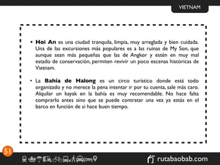 VIETNAM




     • Hoi An es una ciudad tranquila, limpia, muy arreglada y bien cuidada.
       Una de las excursiones más populares es a las ruinas de My Son, que
       aunque sean más pequeñas que las de Angkor y estén en muy mal
       estado de conservación, permiten revivir un poco escenas históricas de
       Vietnam.

     • La Bahía de Halong es un circo turístico donde está todo
       organizado y no merece la pena intentar ir por tu cuenta, sale más caro.
       Alquilar un kayak en la bahía es muy recomendable. No hace falta
       comprarlo antes sino que se puede contratar una vez ya estás en el
       barco en función de si hace buen tiempo.




51
                                                            rutabaobab.com
 
