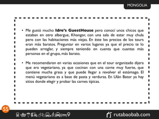 MONGOLIA




     • Me gustó mucho Idre’s GuestHouse pero conocí unos chicos que
       estaban en otro albergue, Khongor, con una sala de estar muy chula
       pero con las habitaciones más viejas. En éste los precios de los tours
       eran más baratos. Preguntar en varios lugares ya que el precio te lo
       pueden arreglar, y siempre teniendo en cuenta que cuantas más
       personas en el grupo, más barato.

     • Me recomendaron en varias ocasiones que en el tour organizado dijera
       que era vegetariano, ya que cocinan con una carne muy fuerte, que
       contiene mucha grasa y que puede llegar a revolver el estómago. El
       menú vegetariano es a base de pasta y verduras. En Ulán Bator ya hay
       sitios donde elegir y probar las carnes típicas.




55
                                                           rutabaobab.com
 