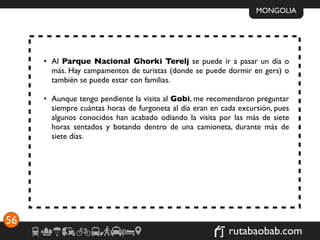 MONGOLIA




     • Al Parque Nacional Ghorki Terelj se puede ir a pasar un día o
       más. Hay campamentos de turistas (donde se puede dormir en gers) o
       también se puede estar con familias.

     • Aunque tengo pendiente la visita al Gobi, me recomendaron preguntar
       siempre cuántas horas de furgoneta al día eran en cada excursión, pues
       algunos conocidos han acabado odiando la visita por las más de siete
       horas sentados y botando dentro de una camioneta, durante más de
       siete días.




56
                                                           rutabaobab.com
 