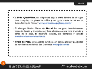 BRASIL




    • Canoa Quebrada, en temporada baja o entre semana es un lugar
      muy tranquilo, con playas increíbles y una gran puesta de sol en las
      dunas. Territorio Kitesurf www.portalcanoaquebrada.com.br

    • El albergue Verdes Mares de Natal fue un gran descubrimiento;
      pequeño, barato y tranquilo, muy bien ubicado en una zona tranquila y
      cerca de la playa. El desayuno incluido, era completo y variado
      www.hostelverdesmares.com.br

    • Praia de Pipa, otro pueblito turístico con bonitas playas y posibilidad
      de ver delﬁnes en la Baia dos Golﬁnhos www.pipa.com.br




5
                                                           rutabaobab.com
 