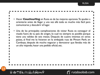 RUSIA




     • Hacer Couchsurﬁng en Rusia es de las mejores opciones. Te ayudan a
       orientarte antes de llegar y una vez allá todo es mucho más fácil para
       comunicarse y descubrir el lugar.

     • Una de las principales complicaciones de visitar Rusia es conseguir el
       visado fuera de tu país de origen, lo cual no siempre es posible porque
       tiene una validez de seis meses. Después de cuatro intentos en otros
       países, al ﬁnal me lo hicieron en la embajada rusa de Phnom Penh, en
       Camboya, después de mucho negociar y demostrar que llevaba más de
       un año viajando, hacer una pedido oﬁcial, etc.




59
                                                            rutabaobab.com
 