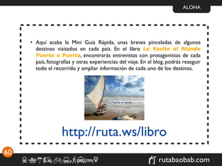 ALOHA




     • Aquí acaba la Mini Guía Rápida, unas breves pinceladas de algunos
       destinos visitados en cada país. En el libro La Vuelta al Mundo
       Puerta a Puerta, encontrarás entrevistas con protagonistas de cada
       país, fotografías y otras experiencias del viaje. En el blog, podrás reseguir
       todo el recorrido y ampliar información de cada uno de los destinos.




                   http://ruta.ws/libro
60
                                                                rutabaobab.com
 
