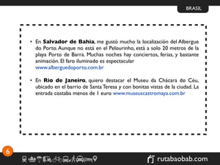 BRASIL




    • En Salvador de Bahia, me gustó mucho la localización del Albergue
      do Porto. Aunque no está en el Pelourinho, está a solo 20 metros de la
      playa Porto de Barra. Muchas noches hay conciertos, ferias, y bastante
      animación. El faro iluminado es espectacular
      www.alberguedoporto.com.br

    • En Rio de Janeiro, quiero destacar el Museu da Chácara do Céu,
      ubicado en el barrio de Santa Teresa y con bonitas vistas de la ciudad. La
      entrada costaba menos de 1 euro www.museuscastromaya.com.br




6
                                                             rutabaobab.com
 