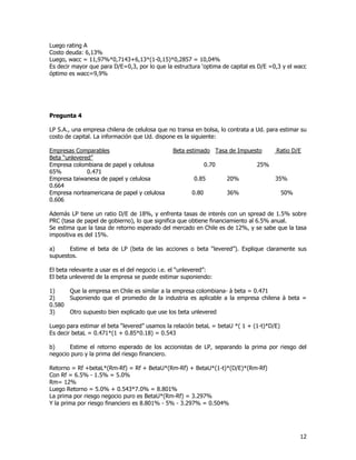 12
Luego rating A
Costo deuda: 6,13%
Luego, wacc = 11,97%*0,7143+6,13*(1-0,15)*0,2857 = 10,04%
Es decir mayor que para D/E=0,3, por lo que la estructura ‘optima de capital es D/E =0,3 y el wacc
óptimo es wacc=9,9%
Pregunta 4
LP S.A., una empresa chilena de celulosa que no transa en bolsa, lo contrata a Ud. para estimar su
costo de capital. La información que Ud. dispone es la siguiente:
Empresas Comparables Beta estimado Tasa de Impuesto Ratio D/E
Beta “unlevered”
Empresa colombiana de papel y celulosa 0.70 25%
65% 0.471
Empresa taiwanesa de papel y celulosa 0.85 20% 35%
0.664
Empresa norteamericana de papel y celulosa 0.80 36% 50%
0.606
Además LP tiene un ratio D/E de 18%, y enfrenta tasas de interés con un spread de 1.5% sobre
PRC (tasa de papel de gobierno), lo que significa que obtiene financiamiento al 6.5% anual.
Se estima que la tasa de retorno esperado del mercado en Chile es de 12%, y se sabe que la tasa
impositiva es del 15%.
a) Estime el beta de LP (beta de las acciones o beta “levered”). Explique claramente sus
supuestos.
El beta relevante a usar es el del negocio i.e. el “unlevered”:
El beta unlevered de la empresa se puede estimar suponiendo:
1) Que la empresa en Chile es similar a la empresa colombiana- à beta = 0.471
2) Suponiendo que el promedio de la industria es aplicable a la empresa chilena à beta =
0.580
3) Otro supuesto bien explicado que use los beta unlevered
Luego para estimar el beta “levered” usamos la relación betaL = betaU *( 1 + (1-t)*D/E)
Es decir betaL = 0.471*(1 + 0.85*0.18) = 0.543
b) Estime el retorno esperado de los accionistas de LP, separando la prima por riesgo del
negocio puro y la prima del riesgo financiero.
Retorno = Rf +betaL*(Rm-Rf) = Rf + BetaU*(Rm-Rf) + BetaU*(1-t)*(D/E)*(Rm-Rf)
Con Rf = 6.5% - 1.5% = 5.0%
Rm= 12%
Luego Retorno = 5.0% + 0.543*7.0% = 8.801%
La prima por riesgo negocio puro es BetaU*(Rm-Rf) = 3.297%
Y la prima por riesgo financiero es 8.801% - 5% - 3.297% = 0.504%
 