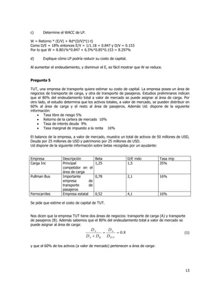 13
c) Determine el WACC de LP.
W = Retorno * (E/V) + Rd*(D/V)*(1-t)
Como D/E = 18% entonces E/V = 1/1.18 = 0.847 y D/V = 0.153
Por lo que W = 8.801%*0.847 + 6.5%*0.85*0.153 = 8.297%
d) Explique cómo LP podría reducir su costo de capital.
Al aumentar el endeudamiento, y disminuir el E, es fácil mostrar que W se reduce.
Pregunta 5
TUT, una empresa de transporte quiere estimar su costo de capital. La empresa posee un área de
negocios de transporte de carga, y otra de transporte de pasajeros. Estudios preliminares indican
que el 80% del endeudamiento total a valor de mercado se puede asignar al área de carga. Por
otro lado, el estudio determina que los activos totales, a valor de mercado, se pueden distribuir en
60% al área de carga y el resto al área de pasajeros. Además Ud. dispone de la siguiente
información:
· Tasa libre de riesgo 5%
· Retorno de la cartera de mercado 10%
· Tasa de interés deuda 9%
· Tasa marginal de impuesto a la renta 16%
El balance de la empresa, a valor de mercado, muestra un total de activos de 50 millones de USD,
Deuda por 25 millones de USD y patrimonio por 25 millones de USD.
Ud dispone de la siguiente información sobre betas recogidas por un ayudante:
Empresa Descripción Beta D/E mdo Tasa imp
Carga Inc Principal
competidor en el
área de carga
1,25 1,5 35%
Pullman Bus Importante
empresa de
transporte de
pasajeros
0,78 2,1 16%
Ferrocarriles Empresa estatal 0,52 4,1 16%
Se pide que estime el costo de capital de TUT.
Nos dicen que la empresa TUT tiene dos áreas de negocios: transporte de carga (A) y transporte
de pasajeros (B). Además sabemos que el 80% del endeudamiento total a valor de mercado se
puede asignar al área de carga:
8.0==
+ TUT
A
BA
A
D
D
DD
D
(1)
y que el 60% de los activos (a valor de mercado) pertenecen a área de carga:
 