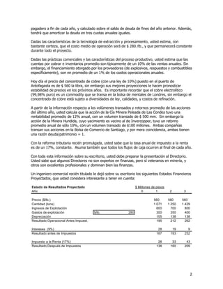 2
pagadero a fin de cada año, y calculado sobre el saldo de deuda de fines del año anterior. Además,
tendrá que amortizar la deuda en tres cuotas anuales iguales.
Dadas las características de la tecnología de extracción y procesamiento, usted estima, con
bastante certeza, que el costo medio de operación será de $ 280 /lb., y que permanecerá constante
durante todo el proyecto.
Dadas las prácticas comerciales y las características del proceso productivo, usted estima que las
cuentas por cobrar e inventarios promedio son típicamente de un 10% de las ventas anuales. Sin
embargo, el financiamiento otorgado por los proveedores (de explosivos, respuestos y combustibles
específicamente), son en promedio de un 1% de los costos operacionales anuales.
Hoy día el precio del concentrado de cobre (con una ley de 10%) puesto en el puerto de
Antofagasta es de $ 560 la libra, sin embargo sus mejores proyecciones le hacen pronosticar
estabilidad de precios en los próximos años. Es importante recordar que el cobre electrolítico
(99,98% puro) es un commodity que se transa en la bolsa de mentales de Londres, sin embargo el
concentrado de cobre está sujeto a diversidades de ley, calidades, y costos de refinación.
A partir de la información respecto a los volúmenes transados y retornos promedio de las acciones
del último año, usted calcula que la acción de la Cía Minera Peleada de Las Condes tuvo una
rentabilidad promedio de 12% anual, con un volumen transado de $ 500 mm. Sin embargo la
acción de la Minera Hundida, cuyo yacimiento es vecino al de Invercopper, tuvo un retorno
promedio anual de sólo 10%, con un volumen transado de $100 millones. Ambas compañías
transan sus acciones en la Bolsa de Comercio de Santiago, y por mera coincidencia, ambas tienen
una razón deuda/patrimonio = 1.
Con la reforma tributaria recién promulgada, usted sabe que la tasa anual de impuesto a la renta
es de un 17%, constante. Asuma también que todos los flujos de caja ocurren al final de cada año.
Con toda esta información sobre su escritorio, usted debe preparar la presentación al Directorio.
Usted sabe que algunos Directores no son expertos en finanzas, pero sí veteranos en minería, y
otros son excelentes profesionales y dominan bien las finanzas.
Un ingeniero comercial recién titulado le dejó sobre su escritorio los siguientes Estados Financieros
Proyectados, que usted considera interesante a tener en cuenta:
Estado de Resultados Proyectado $ Millones de pesos
Año 0 1 2 3
Precio ($/lb.) 560 560 560
Cantidad (tons) 1.071 1.250 1.429
Ingresos de Explotación 600 700 800
Gastos de explotación $/lb. 280 300 350 400
Depreciación 105 138 138
Resultado Operacional Antes Impuest. 195 212 262
Intereses (9%) 28 19 9
Resultado antes de Impuestos 167 193 252
Impuesto a la Renta (17%) 28 33 43
Resultado Después de Impuestos 138 160 209
 