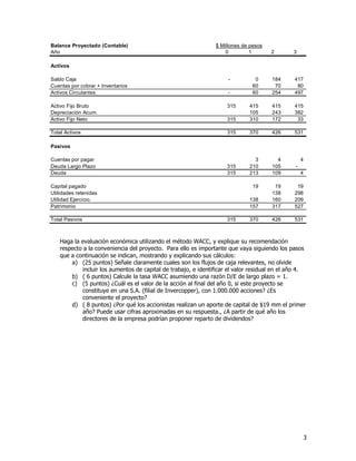 3
Haga la evaluación económica utilizando el método WACC, y explique su recomendación
respecto a la conveniencia del proyecto. Para ello es importante que vaya siguiendo los pasos
que a continuación se indican, mostrando y explicando sus cálculos:
a) (25 puntos) Señale claramente cuales son los flujos de caja relevantes, no olvide
incluir los aumentos de capital de trabajo, e identificar el valor residual en el año 4.
b) ( 6 puntos) Calcule la tasa WACC asumiendo una razón D/E de largo plazo = 1.
c) (5 puntos) ¿Cuál es el valor de la acción al final del año 0, si este proyecto se
constituye en una S.A. (filial de Invercopper), con 1.000.000 acciones? ¿Es
conveniente el proyecto?
d) ( 8 puntos) ¿Por qué los accionistas realizan un aporte de capital de $19 mm el primer
año? Puede usar cifras aproximadas en su respuesta., ¿A partir de qué año los
directores de la empresa podrían proponer reparto de dividendos?
Balance Proyectado (Contable) $ Millones de pesos
Año 0 1 2 3
Activos
Saldo Caja - 0 184 417
Cuentas por cobrar + Inventarios 60 70 80
Activos Circulantes - 60 254 497
Activo Fijo Bruto 315 415 415 415
Depreciación Acum. 105 243 382
Activo Fijo Neto 315 310 172 33
Total Activos 315 370 426 531
Pasivos
Cuentas por pagar 3 4 4
Deuda Largo Plazo 315 210 105 -
Deuda 315 213 109 4
Capital pagado 19 19 19
Utilidades retenidas 138 298
Utilidad Ejercicio. 138 160 209
Patrimonio 157 317 527
Total Pasivos 315 370 426 531
 