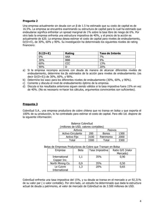 4
Pregunta 2
Una empresa actualmente sin deuda con un β de 1.5 ha estimado que su costo de capital es de
16.5%. La empresa se encuentra examinando su estructura de capital para lo cual ha estimado que
endeudarse significa enfrentar un spread marginal de 1% sobre la tasa libre de riesgo de 6%. Por
otro lado la empresa enfrenta una estructura impositiva de 40%, y el precio de la acción es
actualmente de $20. La empresa desea estimar el costo de capital para niveles de endeudamiento,
D/(D+E), de 30%, 60% y 90%. Su investigación ha determinado los siguientes niveles de rating
financiero:
D/(D+E) Rating Tasa de Interés
0% AAA 7%
30% BBB 9%
60% CCC 13%
90% D 20%
a) Si la empresa recompra acciones con deuda de manera de alcanzar diferentes niveles de
endeudamiento, determine los βs estimados de la acción para niveles de endeudamiento. (es
decir D/(D+E)) de 30%, 60%, y 90%.
b) Determine los wacc para los diferentes niveles de endeudamiento (30%, 60%, y 90%).
c) Comente y discuta el nivel de endeudamiento óptimo de la empresa.
d) Discuta si los resultados anteriores siguen siendo válidos si la tasa impositiva fuera 15% en vez
de 40%. (No es necesario re-hacer los cálculos, argumentos convincentes son suficientes).
Pregunta 3
CobreSud S.A., una empresa productora de cobre chilena que no transa en bolsa y que exporta el
100% de su producción, lo ha contratado para estimar el costo de capital. Para ello Ud. dispone de
la siguiente información:
Balance CobreSud
(millones de USD, valores contables)
Activos Pasivos
Activo Circulante 200 Bonos 1300
Activo Fijo 3100 Patrimonio 2000
Total 3300 Total 3300
Betas de Empresas Productoras de Cobre que Transan en Bolsa
Empresa Beta Tasa Impositiva Ratio D/E (Valor
Mercado)
International
Copper Inc.
1,1 35% 0,90
North Mining Co. 0,9 35% 0,50
Le Cuivre
International
1,3 20% 0,65
CobreSud enfrenta una tasa impositiva del 15%, y su deuda se transa en el mercado a un 92,31%
de su valor par ( o valor contable). Por otro lado, un estudio ha determinado que dada la estructura
actual de deuda y patrimonio, el valor de mercado de CobreSud es de 3.500 millones de USD.
 
