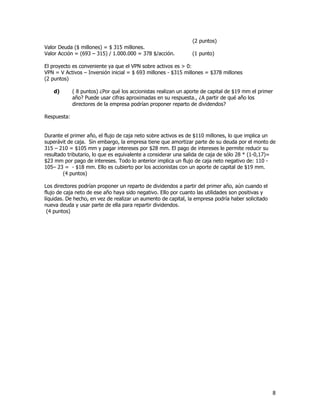 8
(2 puntos)
Valor Deuda ($ millones) = $ 315 millones.
Valor Acción = (693 – 315) / 1.000.000 = 378 $/acción. (1 punto)
El proyecto es conveniente ya que el VPN sobre activos es > 0:
VPN = V Activos – Inversión inicial = $ 693 millones - $315 millones = $378 millones
(2 puntos)
d) ( 8 puntos) ¿Por qué los accionistas realizan un aporte de capital de $19 mm el primer
año? Puede usar cifras aproximadas en su respuesta., ¿A partir de qué año los
directores de la empresa podrían proponer reparto de dividendos?
Respuesta:
Durante el primer año, el flujo de caja neto sobre activos es de $110 millones, lo que implica un
superávit de caja. Sin embargo, la empresa tiene que amortizar parte de su deuda por el monto de
315 – 210 = $105 mm y pagar intereses por $28 mm. El pago de intereses le permite reducir su
resultado tributario, lo que es equivalente a considerar una salida de caja de sólo 28 * (1-0,17)=
$23 mm por pago de intereses. Todo lo anterior implica un flujo de caja neto negativo de: 110 -
105– 23 = - $18 mm. Ello es cubierto por los accionistas con un aporte de capital de $19 mm.
(4 puntos)
Los directores podrían proponer un reparto de dividendos a partir del primer año, aún cuando el
flujo de caja neto de ese año haya sido negativo. Ello por cuanto las utilidades son positivas y
líquidas. De hecho, en vez de realizar un aumento de capital, la empresa podría haber solicitado
nueva deuda y usar parte de ella para repartir dividendos.
(4 puntos)
 