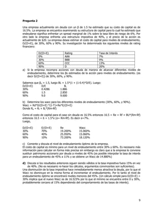 9
Pregunta 2
Una empresa actualmente sin deuda con un β de 1.5 ha estimado que su costo de capital es de
16.5%. La empresa se encuentra examinando su estructura de capital para lo cual ha estimado que
endeudarse significa enfrentar un spread marginal de 1% sobre la tasa libre de riesgo de 6%. Por
otro lado la empresa enfrenta una estructura impositiva de 40%, y el precio de la acción es
actualmente de $20. La empresa desea estimar el costo de capital para niveles de endeudamiento,
D/(D+E), de 30%, 60% y 90%. Su investigación ha determinado los siguientes niveles de rating
financiero:
D/(D+E) Rating Tasa de Interés
0% AAA 7%
30% BBB 9%
60% CCC 13%
90% D 20%
a) Si la empresa recompra acciones con deuda de manera de alcanzar diferentes niveles de
endeudamiento, determine los βs estimados de la acción para niveles de endeudamiento. (es
decir D/(D+E)) de 30%, 60%, y 90%.
Sabemos que βU = 1.5, luego ΒL = 1.5*(1 + (1-0.4)*D/E). Luego:
D/(D+E) D/E ΒL
30% 0.4286 1.886
60% 1.5 2.850
90% 9.0 9.600
b) Determine los wacc para los diferentes niveles de endeudamiento (30%, 60%, y 90%).
Wacc = Rd*D/(D+E) *(1-T)+Re*E/(D+E)
Donde Re = Rf + ΒL*(Rm-Rf)
Como el costo de capital para el caso sin deuda es 16.5% entonces 16.5 = Re = Rf + ΒU*(Rm-Rf)
entonces 16.5 = 6 + 1.5*e (e= Rm-Rf). Es decir e=7%.
Luego,
D/(D+E) E/(D+E) Re Wacc
30% 70% 19.200% 15.060%
60% 40% 25.950% 15.060%
90% 10% 73.200% 18.120%
c) Comente y discuta el nivel de endeudamiento óptimo de la empresa.
El costo de capital es mínimo para un nivel de endeudamiento entre 30% y 60%. Es necesario más
información para calcular en forma más precisa sin embargo es claro que a la empresa le conviene
sustituir patrimonio accionario por deuda a niveles de 45% (es posible interpolar la tasa de interés
para un endeudamiento de 45% a 11% y se obtiene un Wacc de 14.880%)
d) Discuta si los resultados anteriores siguen siendo válidos si la tasa impositiva fuera 15% en vez
de 40%. (No es necesario re-hacer los cálculos, argumentos convincentes son suficientes).
Una disminución de la tasa impositiva hace inmediatamente menos atractiva la deuda, por lo que el
Wacc no disminuye en la misma forma al incrementar el endeudamiento. Por lo tanto el nivel de
endeudamiento óptimo se encontrará niveles menores del 45%. (Un cálculo simple para D/(D+E) =
30% implica que el nuevo Wacc es de 16.523% por lo que el mínimo se encuentra entre 0 y 30%,
probablemente cercano al 15% dependiendo del comportamiento de las tasas de interés).
 